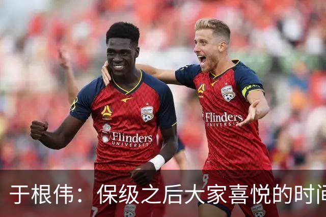 于根伟：保级之后大家喜悦的时间有些长，但联赛没结束还不能放松