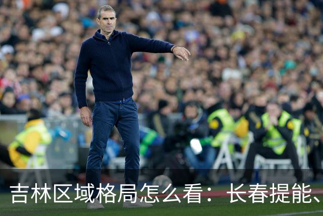 吉林区域格局怎么看：长春提能、吉林市联动，比城市合并更值得关注
