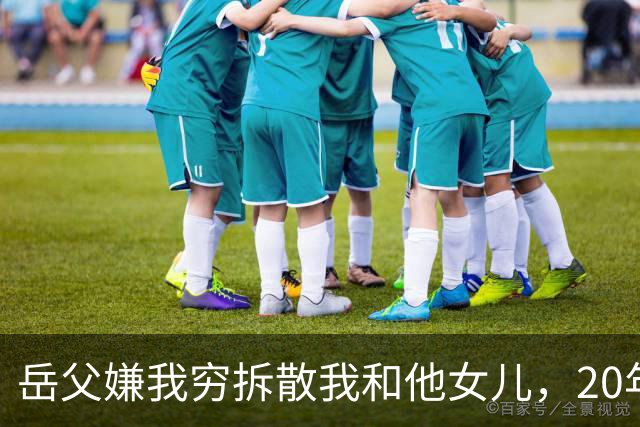 岳父嫌我穷拆散我和他女儿，20年后我以市长身份考核他的处长女婿