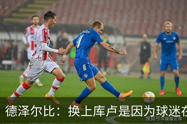 德泽尔比：换上库卢是因为球迷在期盼，我们需要他们鼎力支持