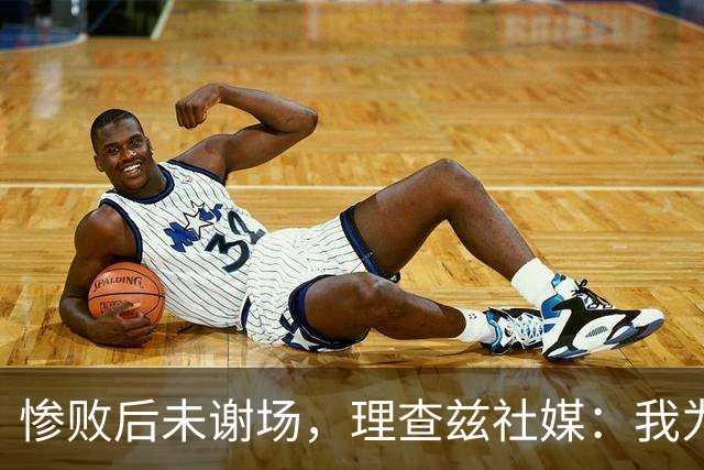 惨败后未谢场，理查兹社媒：我为直接离场道歉，赛后感到羞愧