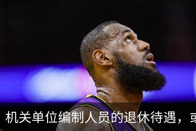 机关单位编制人员的退休待遇，或将有大变化？