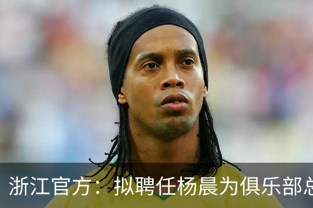 浙江官方：拟聘任杨晨为俱乐部总经理，对杨晨予以任前公示