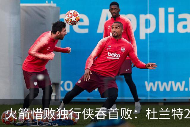 火箭惜败独行侠吞首败：杜兰特28分 欧文35+9弗拉格33+9+6
