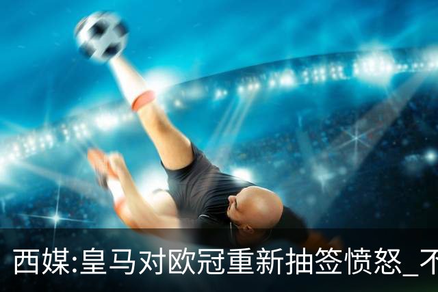 西媒:皇马对欧冠重新抽签愤怒 不接受欧足联解释