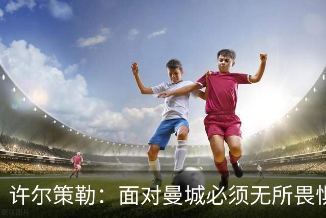 许尔策勒：面对曼城必须无所畏惧，我们有信心和他们抗衡