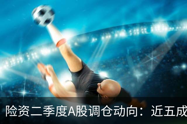 险资二季度A股调仓动向：近五成资金重仓银行股，科技板块调仓明显