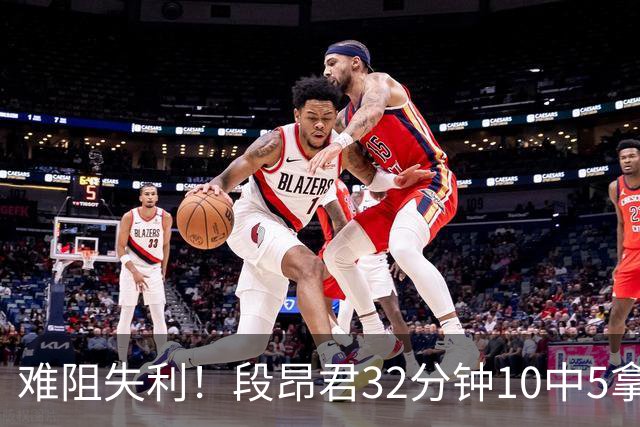 难阻失利！段昂君32分钟10中5拿15分 三分7中3