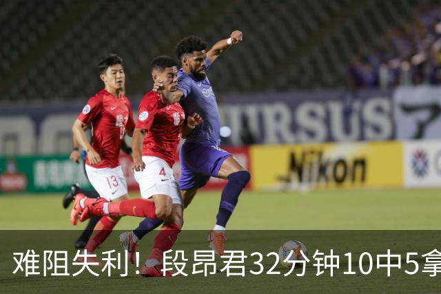 难阻失利！段昂君32分钟10中5拿15分 三分7中3