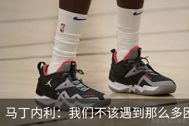 马丁内利：我们不该遇到那么多困难 赢球最重要